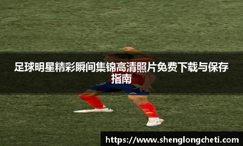 足球明星精彩瞬间集锦高清照片免费下载与保存指南