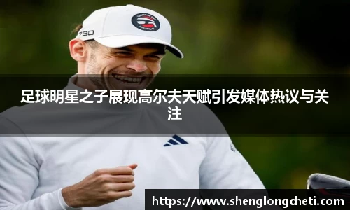 足球明星之子展现高尔夫天赋引发媒体热议与关注